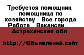 Требуется помощник, помощница по хозяйству - Все города Работа » Вакансии   . Астраханская обл.